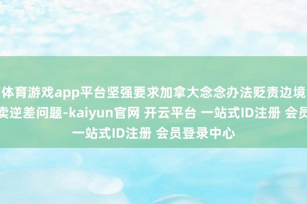 体育游戏app平台坚强要求加拿大念念办法贬责边境侨民和买卖逆差问题-kaiyun官网 开云平台 一站式ID注册 会员登录中心