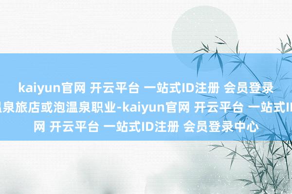 kaiyun官网 开云平台 一站式ID注册 会员登录中心实名预订指定温泉旅店或泡温泉职业-kaiyun官网 开云平台 一站式ID注册 会员登录中心
