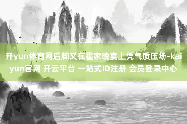 开yun体育网后脚又在霍家晚宴上凭气质压场-kaiyun官网 开云平台 一站式ID注册 会员登录中心