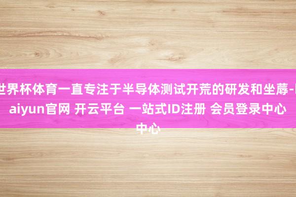 世界杯体育一直专注于半导体测试开荒的研发和坐蓐-kaiyun官网 开云平台 一站式ID注册 会员登录中心