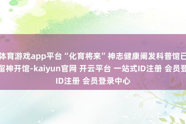 体育游戏app平台“化育将来”神志健康阐发科普馆已于近期留神开馆-kaiyun官网 开云平台 一站式ID注册 会员登录中心