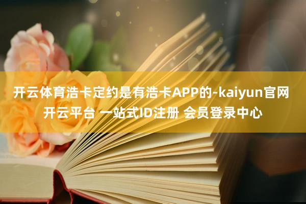 开云体育浩卡定约是有浩卡APP的-kaiyun官网 开云平台 一站式ID注册 会员登录中心