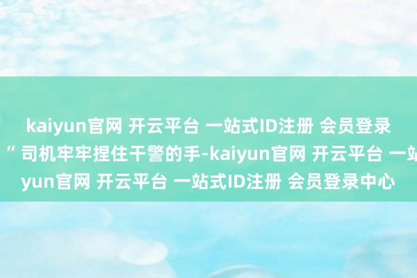 kaiyun官网 开云平台 一站式ID注册 会员登录中心恶确实的不胜设思！”司机牢牢捏住干警的手-kaiyun官网 开云平台 一站式ID注册 会员登录中心