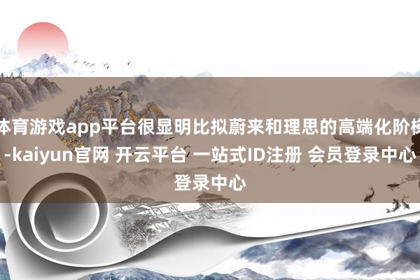 体育游戏app平台很显明比拟蔚来和理思的高端化阶梯-kaiyun官网 开云平台 一站式ID注册 会员登录中心