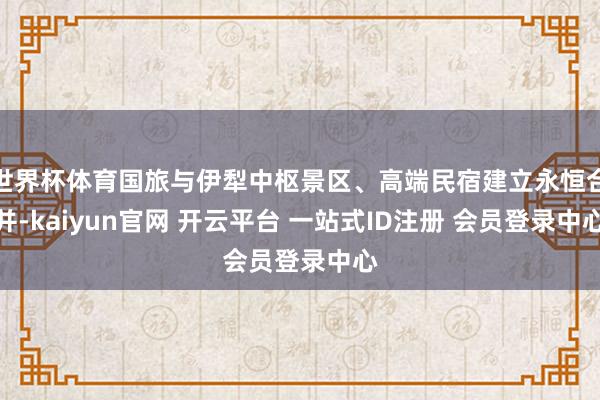 世界杯体育国旅与伊犁中枢景区、高端民宿建立永恒合并-kaiyun官网 开云平台 一站式ID注册 会员登录中心