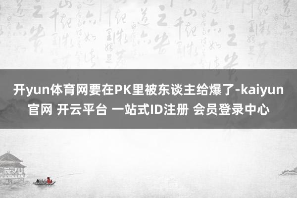 开yun体育网要在PK里被东谈主给爆了-kaiyun官网 开云平台 一站式ID注册 会员登录中心