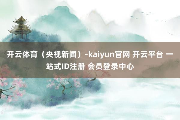 开云体育（央视新闻）-kaiyun官网 开云平台 一站式ID注册 会员登录中心
