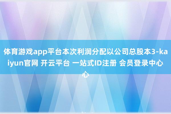 体育游戏app平台本次利润分配以公司总股本3-kaiyun官网 开云平台 一站式ID注册 会员登录中心