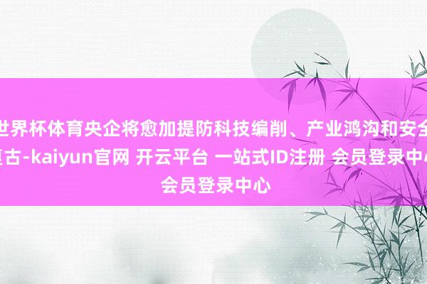 世界杯体育央企将愈加提防科技编削、产业鸿沟和安全复古-kaiyun官网 开云平台 一站式ID注册 会员登录中心