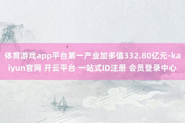 体育游戏app平台第一产业加多值332.80亿元-kaiyun官网 开云平台 一站式ID注册 会员登录中心