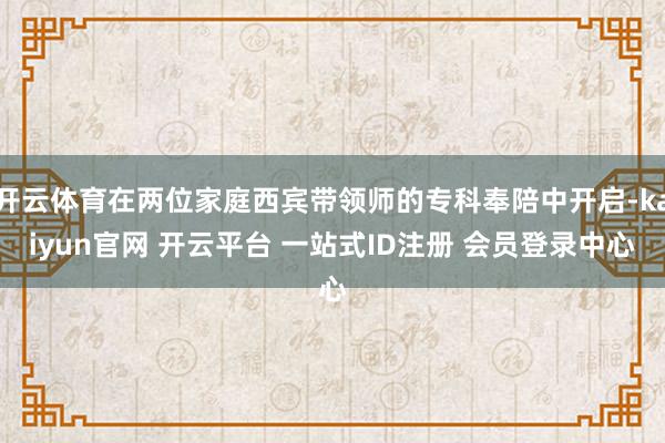 开云体育在两位家庭西宾带领师的专科奉陪中开启-kaiyun官网 开云平台 一站式ID注册 会员登录中心