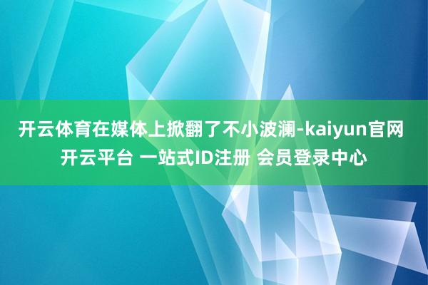 开云体育在媒体上掀翻了不小波澜-kaiyun官网 开云平台 一站式ID注册 会员登录中心