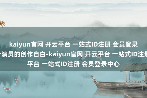 kaiyun官网 开云平台 一站式ID注册 会员登录中心不仅是一个演员的创作自白-kaiyun官网 开云平台 一站式ID注册 会员登录中心