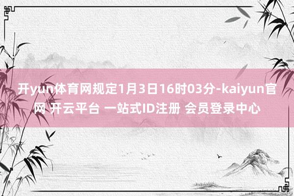 开yun体育网规定1月3日16时03分-kaiyun官网 开云平台 一站式ID注册 会员登录中心