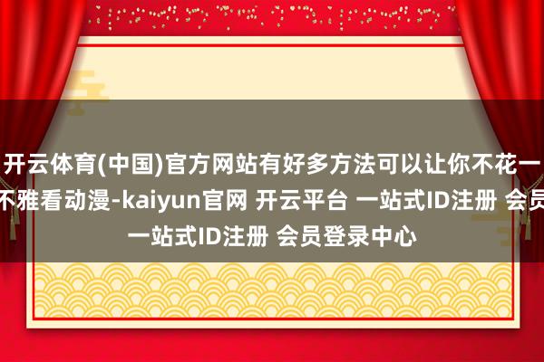 开云体育(中国)官方网站有好多方法可以让你不花一分钱就能不雅看动漫-kaiyun官网 开云平台 一站式ID注册 会员登录中心