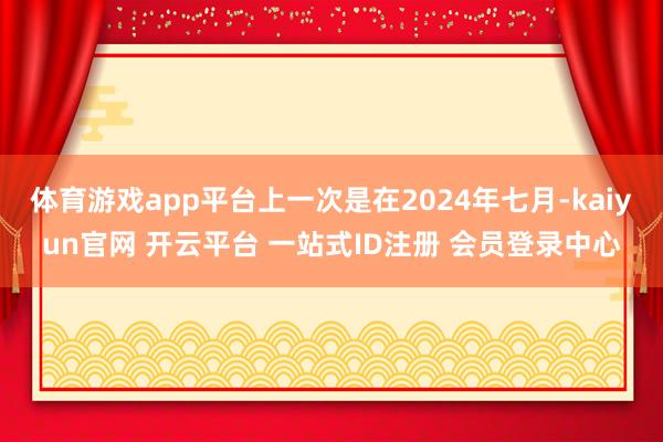 体育游戏app平台上一次是在2024年七月-kaiyun官网 开云平台 一站式ID注册 会员登录中心
