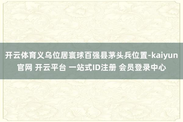 开云体育义乌位居寰球百强县茅头兵位置-kaiyun官网 开云平台 一站式ID注册 会员登录中心