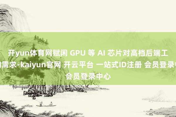 开yun体育网赋闲 GPU 等 AI 芯片对高档后端工艺的需求-kaiyun官网 开云平台 一站式ID注册 会员登录中心