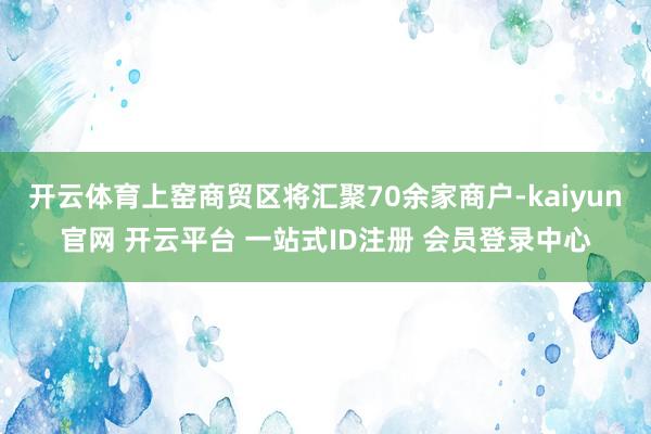 开云体育上窑商贸区将汇聚70余家商户-kaiyun官网 开云平台 一站式ID注册 会员登录中心