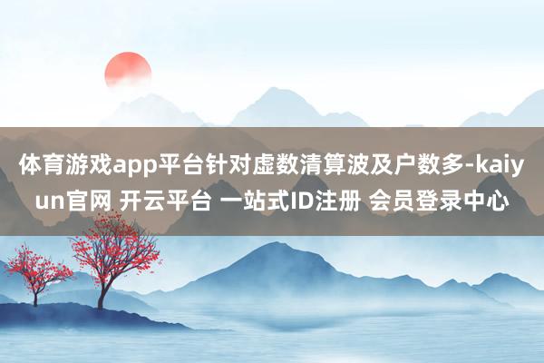 体育游戏app平台针对虚数清算波及户数多-kaiyun官网 开云平台 一站式ID注册 会员登录中心