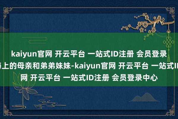 kaiyun官网 开云平台 一站式ID注册 会员登录中心救回了被困在海上的母亲和弟弟妹妹-kaiyun官网 开云平台 一站式ID注册 会员登录中心