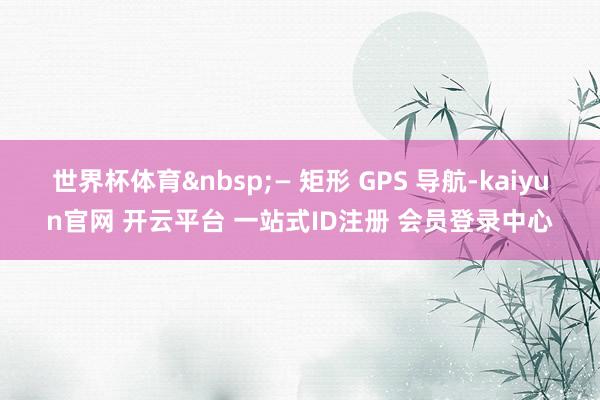 世界杯体育&nbsp;— 矩形 GPS 导航-kaiyun官网 开云平台 一站式ID注册 会员登录中心