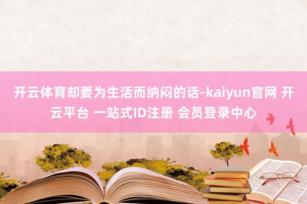 开云体育却要为生活而纳闷的话-kaiyun官网 开云平台 一站式ID注册 会员登录中心