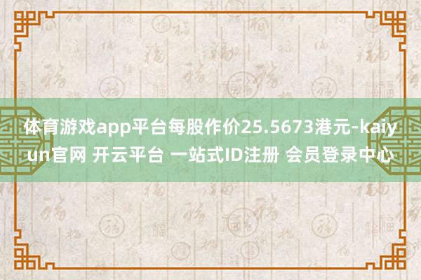 体育游戏app平台每股作价25.5673港元-kaiyun官网 开云平台 一站式ID注册 会员登录中心