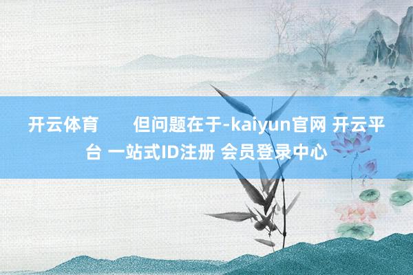 开云体育 但问题在于-kaiyun官网 开云平台 一站式ID注册 会员登录中心
