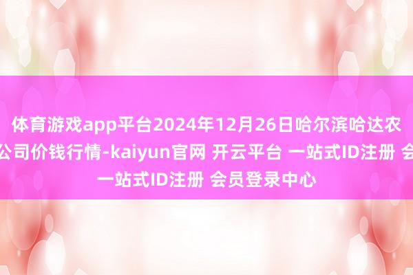 体育游戏app平台2024年12月26日哈尔滨哈达农副居品有限公司价钱行情-kaiyun官网 开云平台 一站式ID注册 会员登录中心