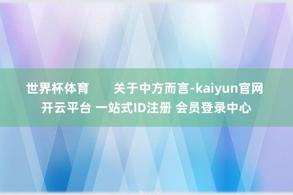 世界杯体育 关于中方而言-kaiyun官网 开云平台 一站式ID注册 会员登录中心