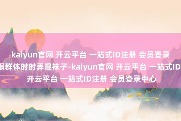 kaiyun官网 开云平台 一站式ID注册 会员登录中心“因为心智破损群体时时弄混袜子-kaiyun官网 开云平台 一站式ID注册 会员登录中心