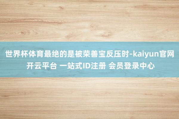 世界杯体育最绝的是被荣善宝反压时-kaiyun官网 开云平台 一站式ID注册 会员登录中心