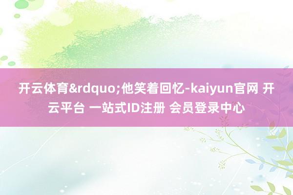 开云体育&rdquo;他笑着回忆-kaiyun官网 开云平台 一站式ID注册 会员登录中心