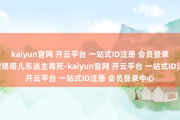 kaiyun官网 开云平台 一站式ID注册 会员登录中心父亲也速该被塔塔儿东谈主毒死-kaiyun官网 开云平台 一站式ID注册 会员登录中心