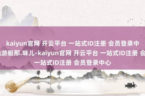 kaiyun官网 开云平台 一站式ID注册 会员登录中心有.点陆地游艇那.味儿-kaiyun官网 开云平台 一站式ID注册 会员登录中心