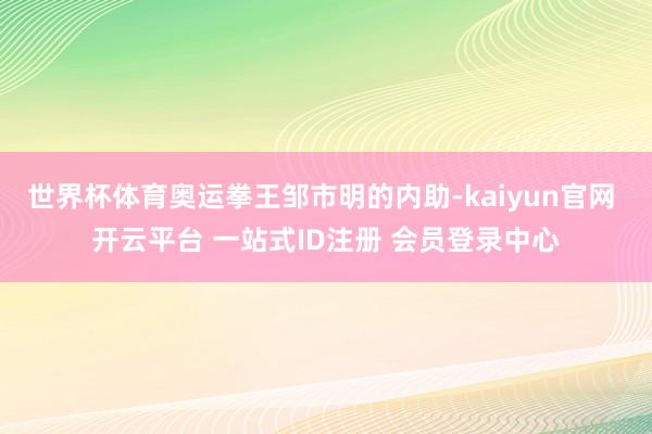 世界杯体育奥运拳王邹市明的内助-kaiyun官网 开云平台 一站式ID注册 会员登录中心