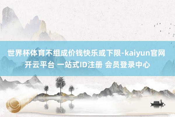 世界杯体育不组成价钱快乐或下限-kaiyun官网 开云平台 一站式ID注册 会员登录中心