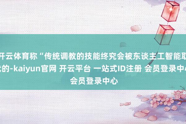 开云体育称“传统调教的技能终究会被东谈主工智能取代的-kaiyun官网 开云平台 一站式ID注册 会员登录中心