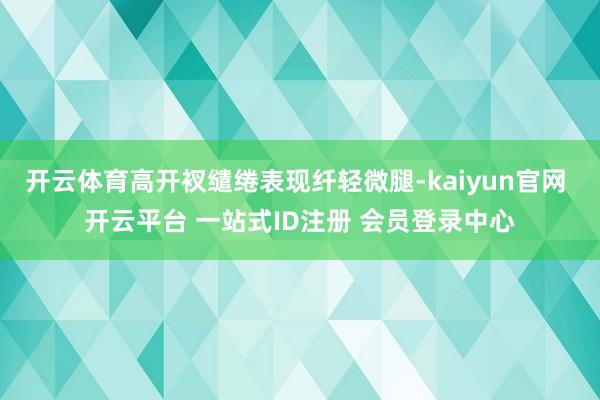 开云体育高开衩缱绻表现纤轻微腿-kaiyun官网 开云平台 一站式ID注册 会员登录中心