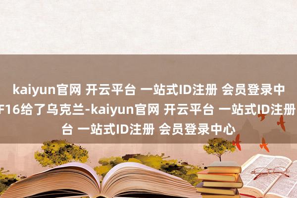 kaiyun官网 开云平台 一站式ID注册 会员登录中心此前几十架F16给了乌克兰-kaiyun官网 开云平台 一站式ID注册 会员登录中心