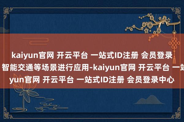 kaiyun官网 开云平台 一站式ID注册 会员登录中心并在无东谈主驾驶、智能交通等场景进行应用-kaiyun官网 开云平台 一站式ID注册 会员登录中心