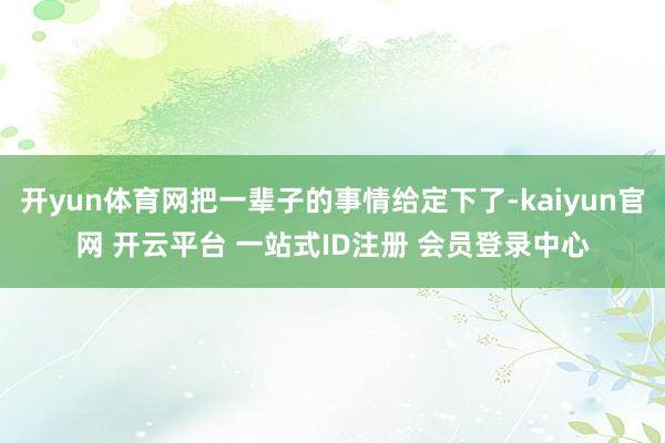 开yun体育网把一辈子的事情给定下了-kaiyun官网 开云平台 一站式ID注册 会员登录中心