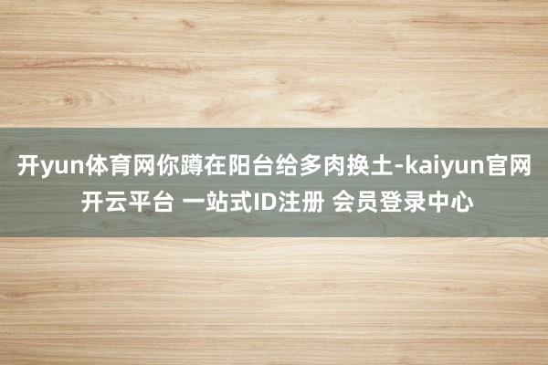 开yun体育网你蹲在阳台给多肉换土-kaiyun官网 开云平台 一站式ID注册 会员登录中心