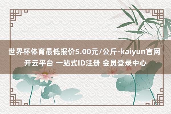 世界杯体育最低报价5.00元/公斤-kaiyun官网 开云平台 一站式ID注册 会员登录中心