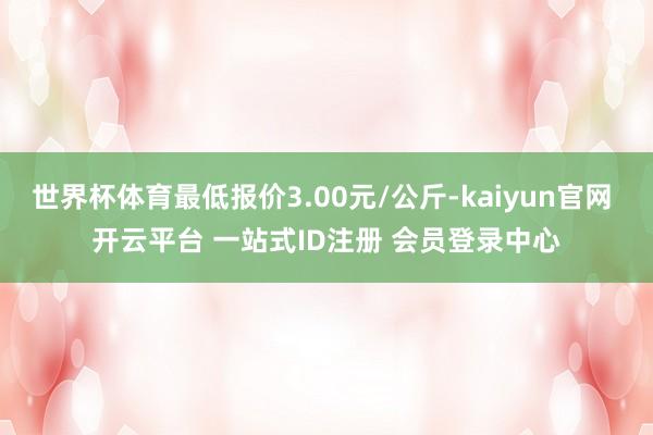 世界杯体育最低报价3.00元/公斤-kaiyun官网 开云平台 一站式ID注册 会员登录中心