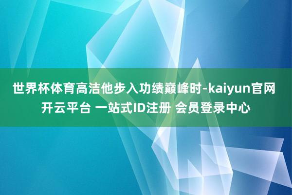 世界杯体育高洁他步入功绩巅峰时-kaiyun官网 开云平台 一站式ID注册 会员登录中心