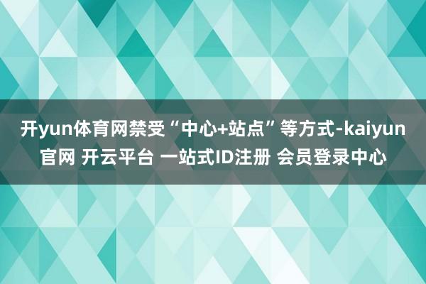 开yun体育网禁受“中心+站点”等方式-kaiyun官网 开云平台 一站式ID注册 会员登录中心