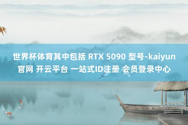世界杯体育其中包括 RTX 5090 型号-kaiyun官网 开云平台 一站式ID注册 会员登录中心