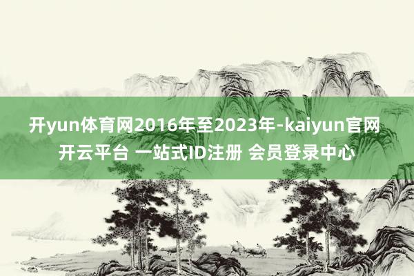开yun体育网2016年至2023年-kaiyun官网 开云平台 一站式ID注册 会员登录中心